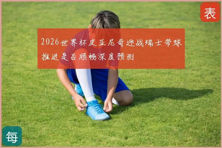2026世界杯皮亚尼奇迎战瑞士带球推进是否顺畅深度预测